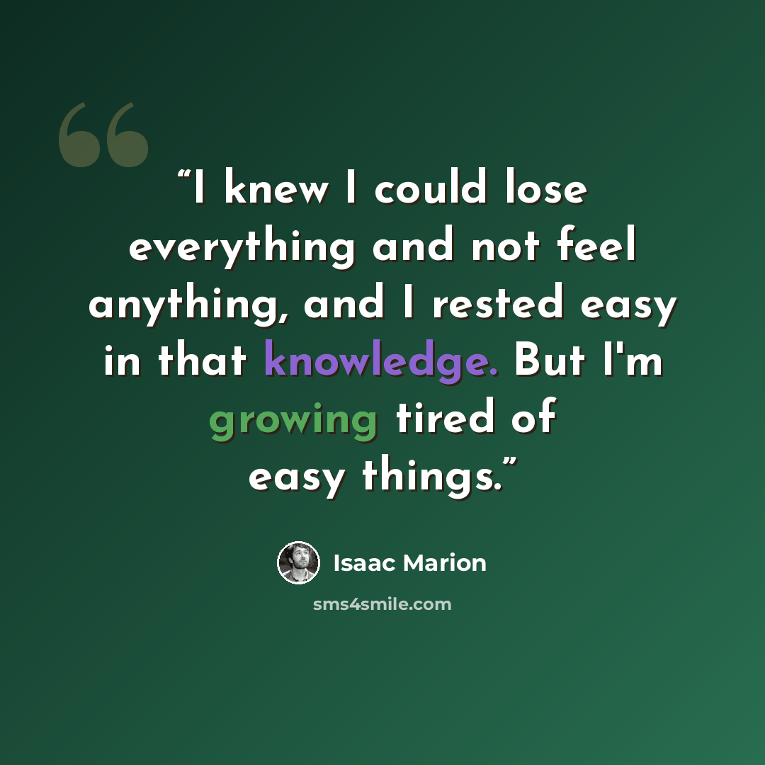 “I knew I could lose everything and not feel anything, and I rested easy in that knowledge. But I'm growing tired of easy things.” quote by Isaac Marion