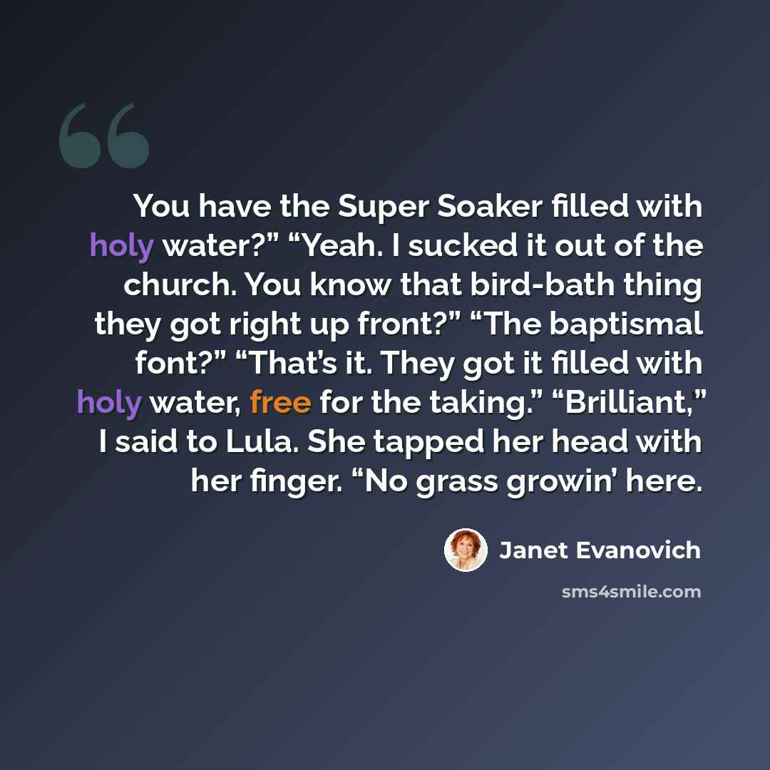 “You have the Super Soaker filled with holy water?” “Yeah. I sucked it out of the church. You know that bird-bath thing they got right up front?” “The baptismal font?” “That’s it. They got it filled with holy water, free for the taking.” “Brilliant,” I said to Lula. She tapped her head with her…” quote by Janet Evanovich