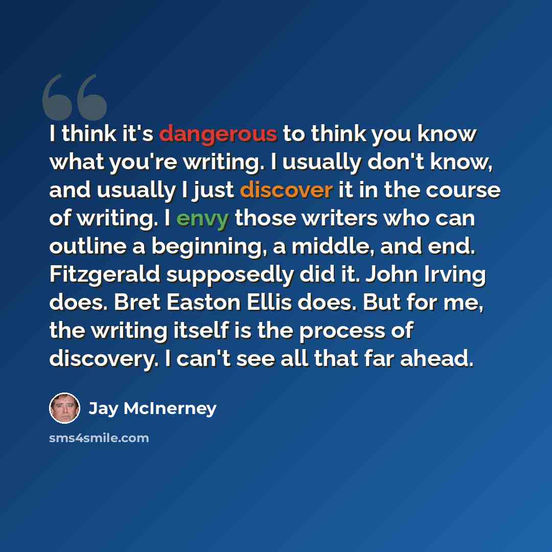 “I think it's dangerous to think you know what you're writing. I usually don't know, and usually I just discover it in the course of writing. I envy those writers who can outline a beginning, a middle, and end. Fitzgerald supposedly did it. John Irving does. Bret Easton Ellis does. But for me, the…” quote by Jay McInerney