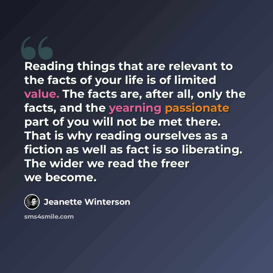 “Reading things that are relevant to the facts of your life is of limited value. The facts are, after all, only the facts, and the yearning passionate part of you will not be met there. That is why reading ourselves as a fiction as well as fact is so liberating. The wider we read the freer we become.” quote by Jeanette Winterson