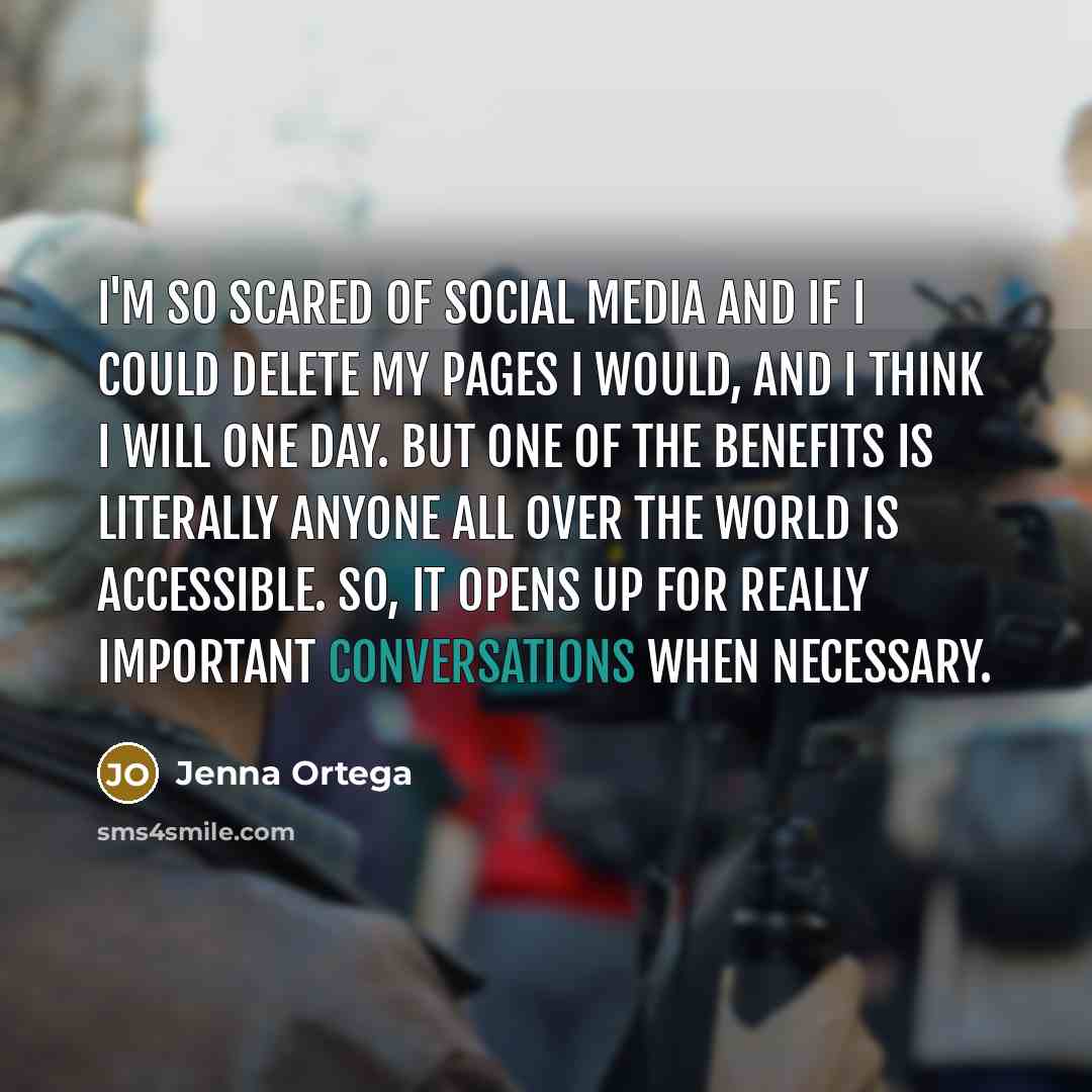 “I'm so scared of social media and if I could delete my pages I would, and I think I will one day. But one of the benefits is literally anyone all over the world is accessible. So, it opens up for really important conversations when necessary.” quote by Jenna Ortega