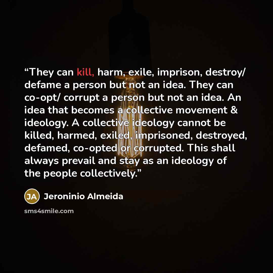 “They can kill, harm, exile, imprison, destroy/ defame a person but not an idea. They can co-opt/ corrupt a person but not an idea. An idea that becomes a collective movement & ideology. A collective ideology cannot be killed, harmed, exiled, imprisoned, destroyed, defamed, co-opted or corrupted…” quote by Jeroninio Almeida