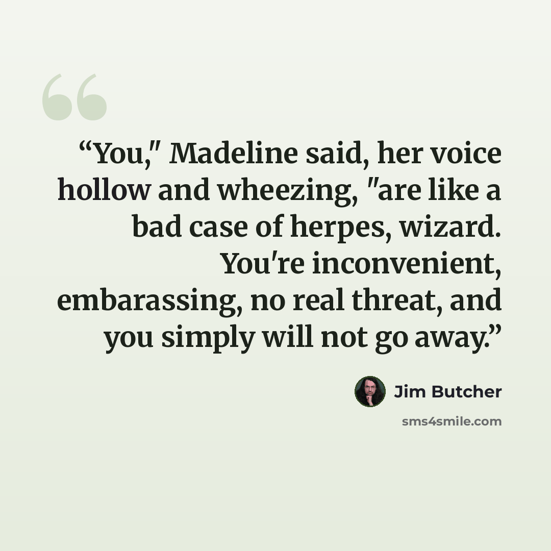 “You," Madeline said, her voice hollow and wheezing, "are like a bad case of herpes, wizard. You're inconvenient, embarassing, no real threat, and you simply will not go away.” quote by Jim Butcher