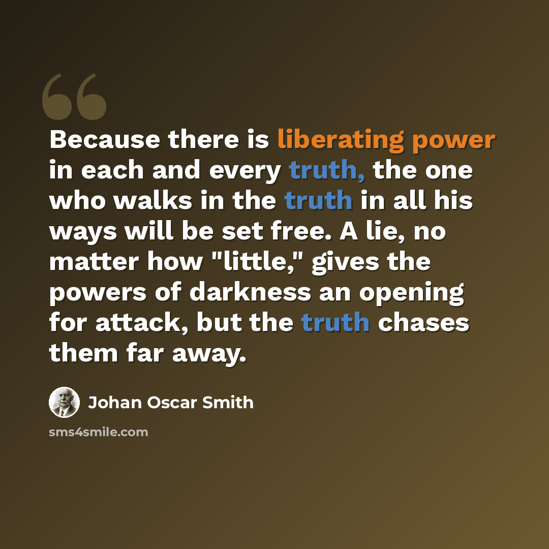 “Because there is liberating power in each and every truth, the one who walks in the truth in all his ways will be set free. A lie, no matter how "little," gives the powers of darkness an opening for attack, but the truth chases them far away.” quote by Johan Oscar Smith