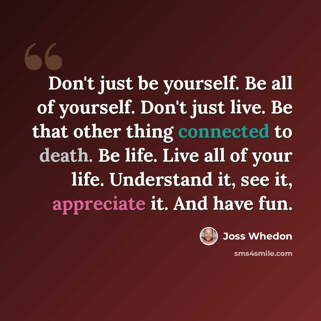 “Don't just be yourself. Be all of yourself. Don't just live. Be that other thing connected to death. Be life. Live all of your life. Understand it, see it, appreciate it. And have fun.” quote by Joss Whedon