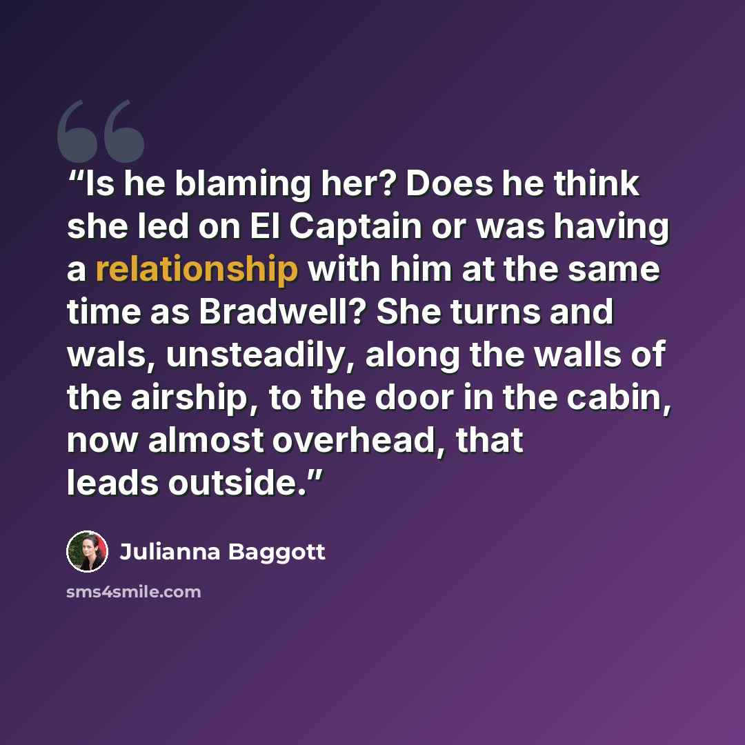 “Is he blaming her? Does he think she led on El Captain or was having a relationship with him at the same time as Bradwell? She turns and wals, unsteadily, along the walls of the airship, to the door in the cabin, now almost overhead, that leads outside.” quote by Julianna Baggott