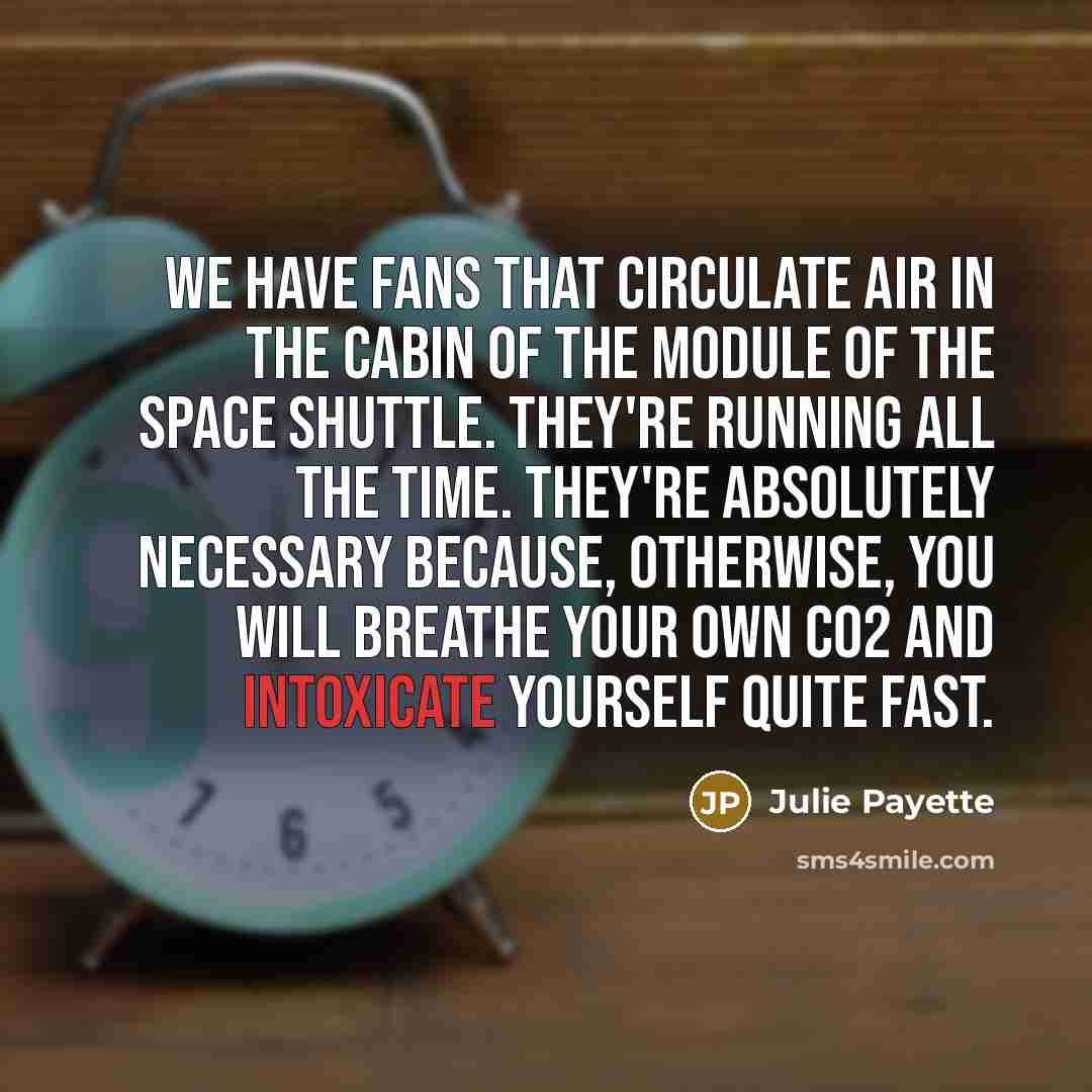 “We have fans that circulate air in the cabin of the module of the space shuttle. They're running all the time. They're absolutely necessary because, otherwise, you will breathe your own CO2 and intoxicate yourself quite fast.” quote by Julie Payette