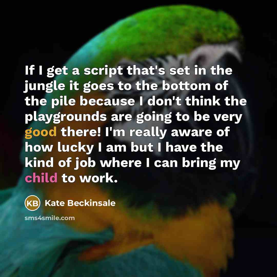 “If I get a script that's set in the jungle it goes to the bottom of the pile because I don't think the playgrounds are going to be very good there! I'm really aware of how lucky I am but I have the kind of job where I can bring my child to work.” quote by Kate Beckinsale