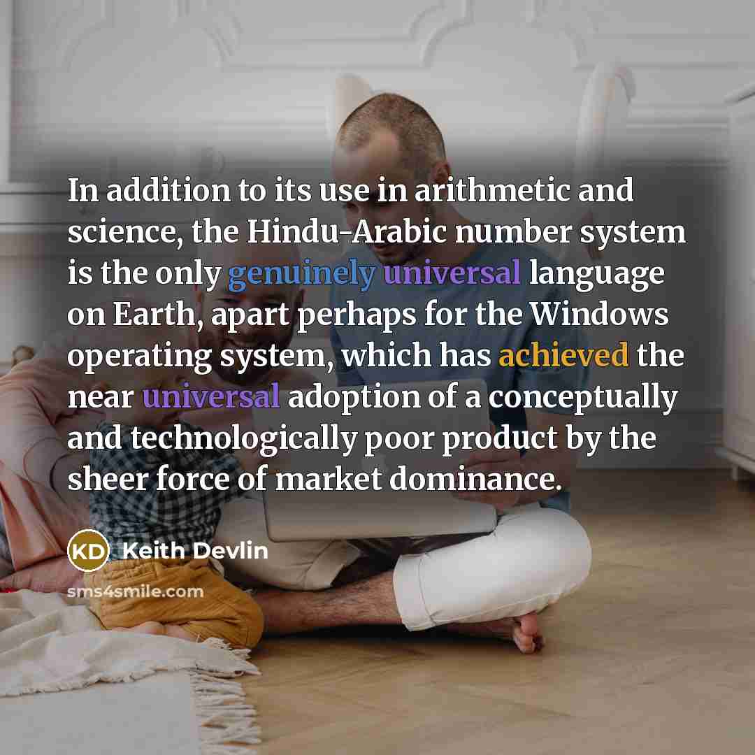 “In addition to its use in arithmetic and science, the Hindu-Arabic number system is the only genuinely universal language on Earth, apart perhaps for the Windows operating system, which has achieved the near universal adoption of a conceptually and technologically poor product by the sheer force…” quote by Keith Devlin