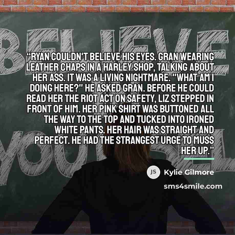 “Ryan couldn't believe his eyes. Gran wearing leather chaps in a Harley shop, talking about her ass. It was a living nightmare. "What am I doing here?" he asked Gran. Before he could read her the riot act on safety, Liz stepped in front of him. Her pink shirt was buttoned all the way to the top and…” quote by Kylie Gilmore