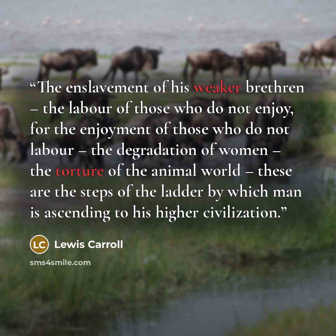 “The enslavement of his weaker brethren – the labour of those who do not enjoy, for the enjoyment of those who do not labour – the degradation of women – the torture of the animal world – these are the steps of the ladder by which man is ascending to his higher civilization.” quote by Lewis Carroll