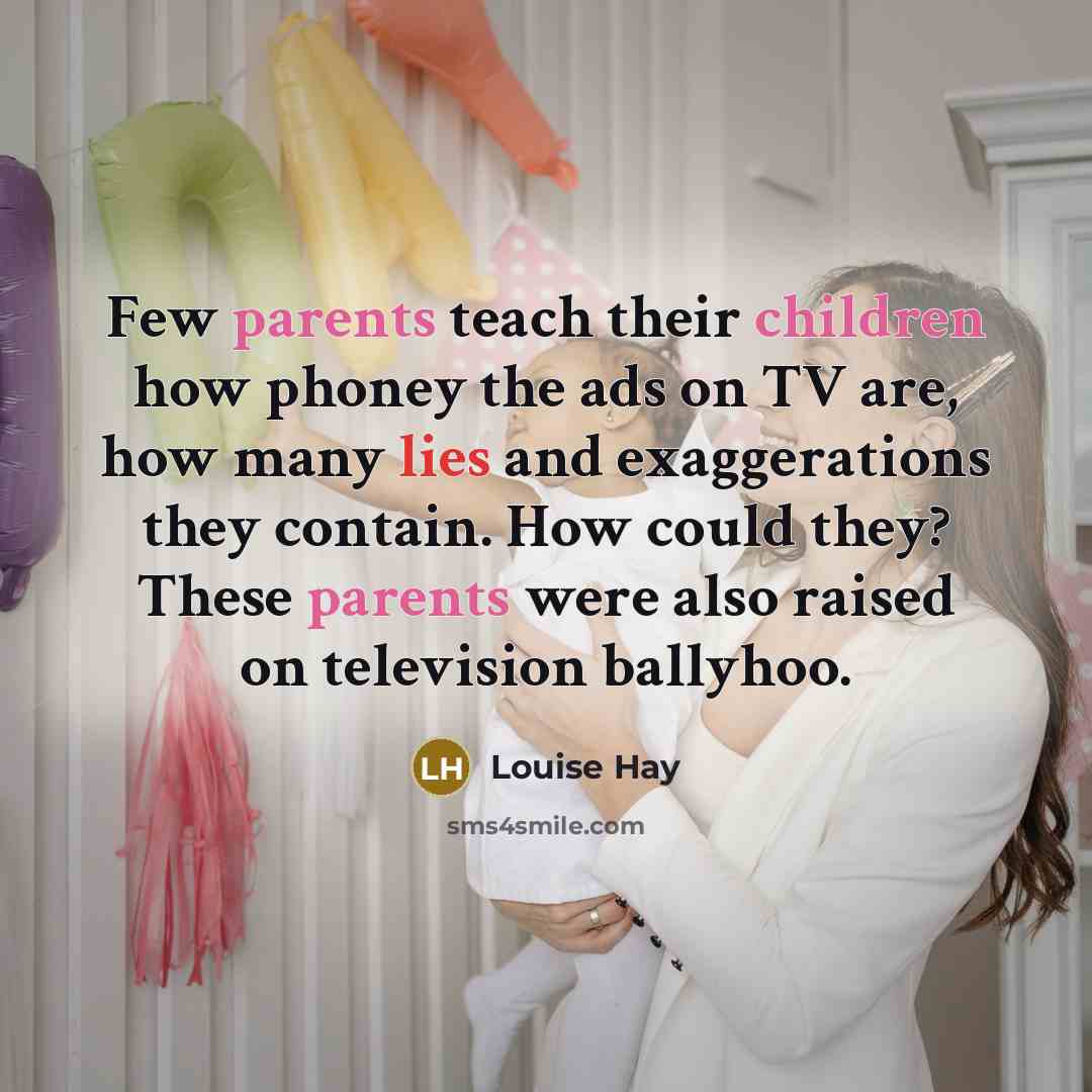 “Few parents teach their children how phoney the ads on TV are, how many lies and exaggerations they contain. How could they? These parents were also raised on television ballyhoo.” quote by Louise Hay