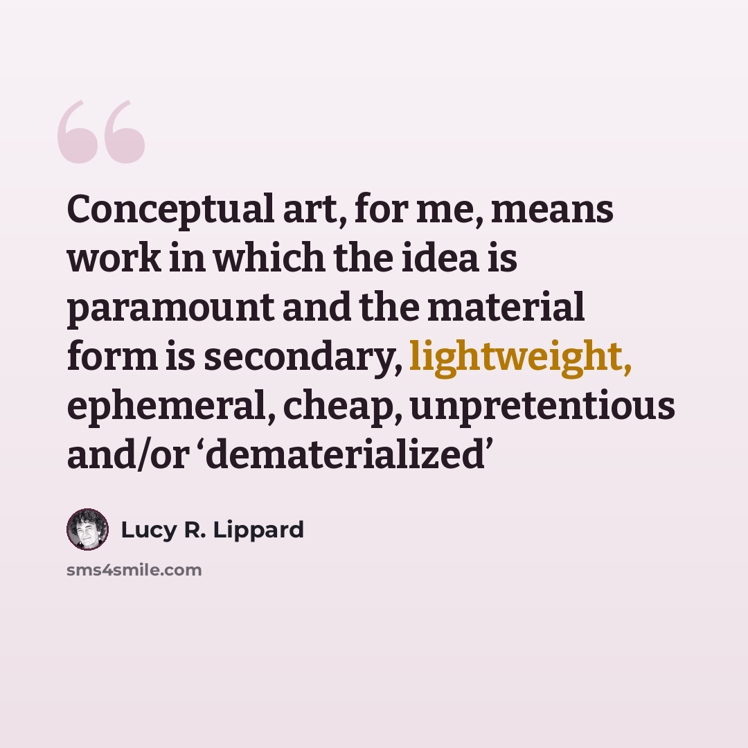 “Conceptual art, for me, means work in which the idea is paramount and the material form is secondary, lightweight, ephemeral, cheap, unpretentious and/or ‘dematerialized’” quote by Lucy R. Lippard