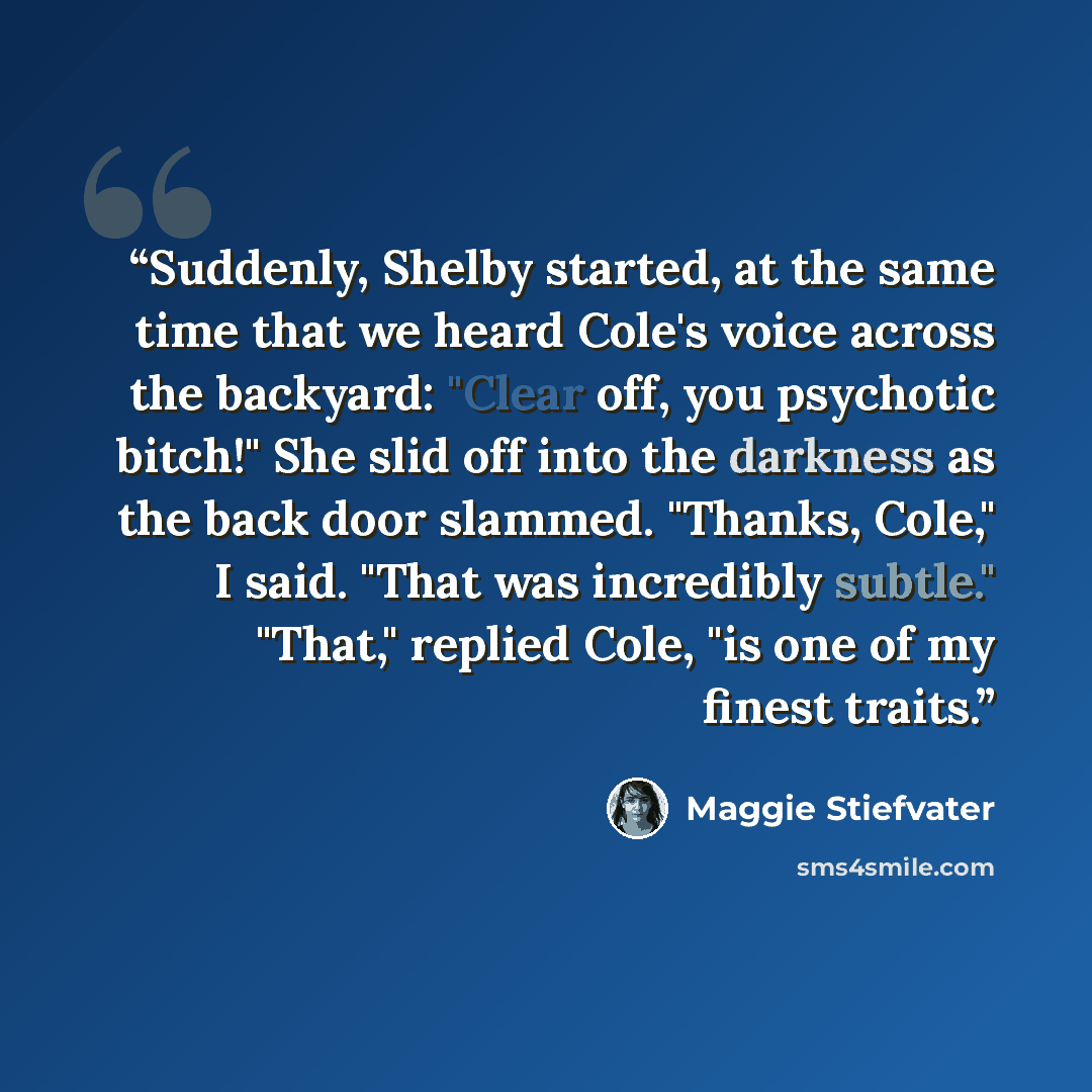 “Suddenly, Shelby started, at the same time that we heard Cole's voice across the backyard: "Clear off, you psychotic bitch!" She slid off into the darkness as the back door slammed. "Thanks, Cole," I said. "That was incredibly subtle." "That," replied Cole, "is one of my finest traits.” quote by Maggie Stiefvater