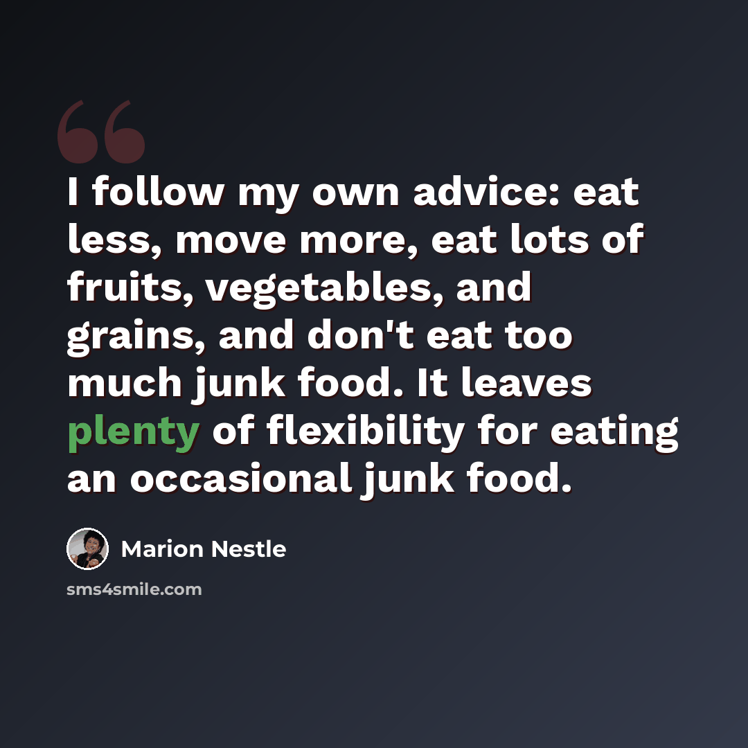 “I follow my own advice: eat less, move more, eat lots of fruits, vegetables, and grains, and don't eat too much junk food. It leaves plenty of flexibility for eating an occasional junk food.” quote by Marion Nestle