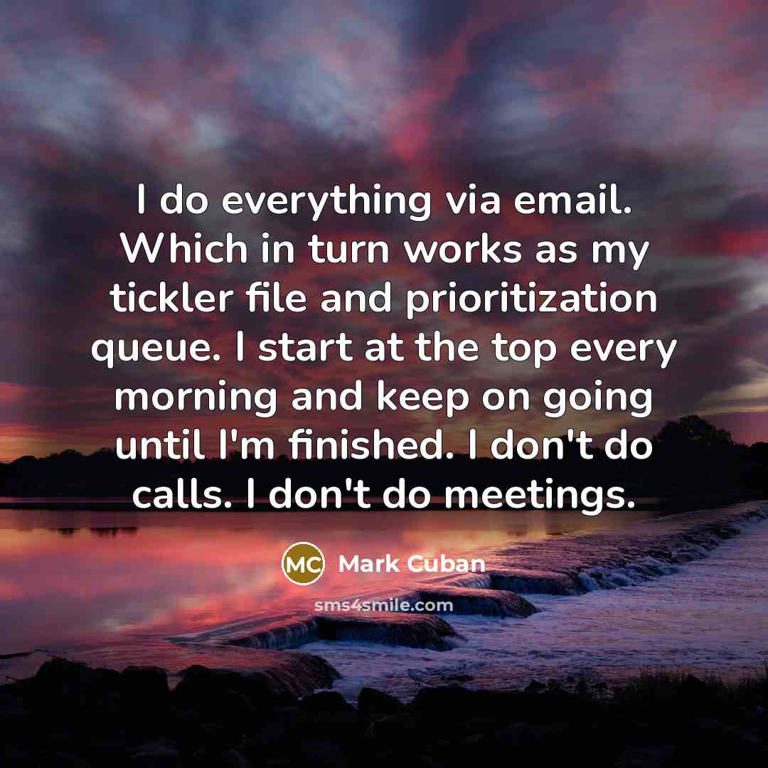 “I do everything via email. Which in turn works as my tickler file and prioritization queue. I start at the top every morning and keep on going until I'm finished. I don't do calls. I don't do meetings.” quote by Mark Cuban
