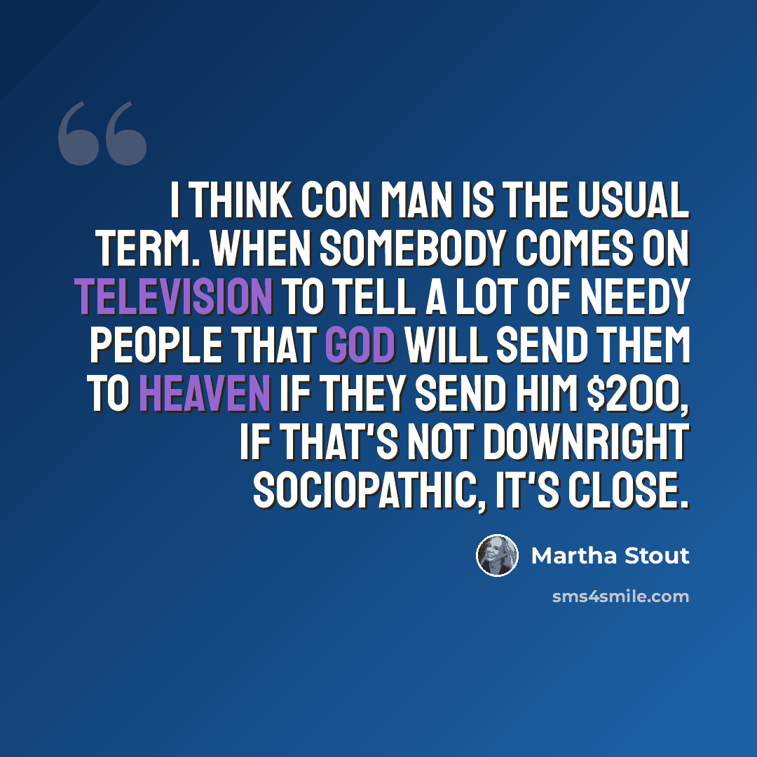 “I think con man is the usual term. When somebody comes on television to tell a lot of needy people that God will send them to heaven if they send him $200, if that's not downright sociopathic, it's close.” quote by Martha Stout