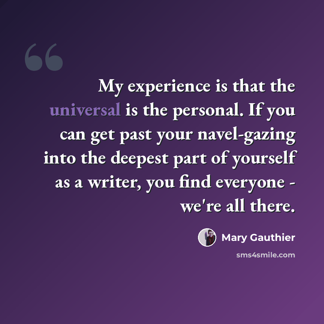 “My experience is that the universal is the personal. If you can get past your navel-gazing into the deepest part of yourself as a writer, you find everyone - we're all there.” quote by Mary Gauthier