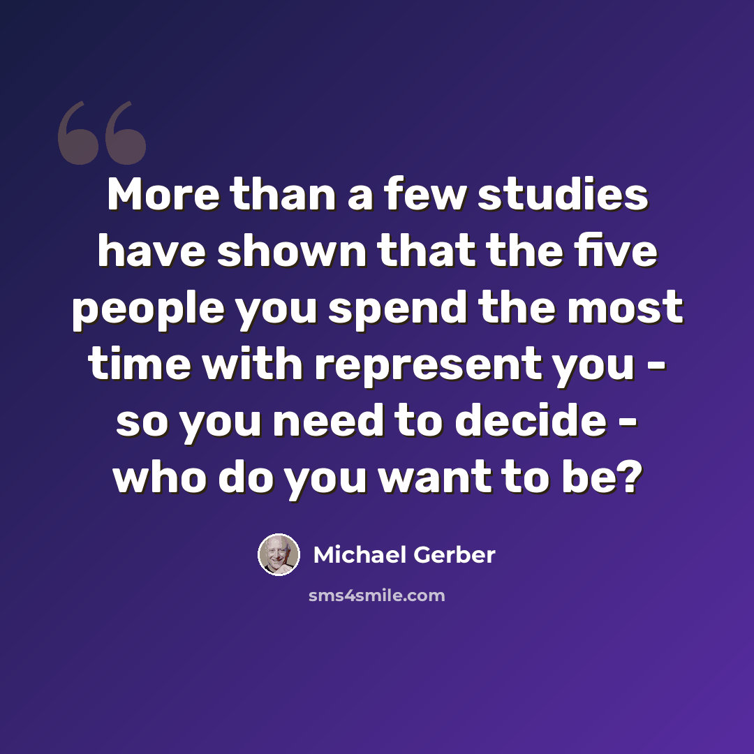 “More than a few studies have shown that the five people you spend the most time with represent you - so you need to decide - who do you want to be?” quote by Michael Gerber