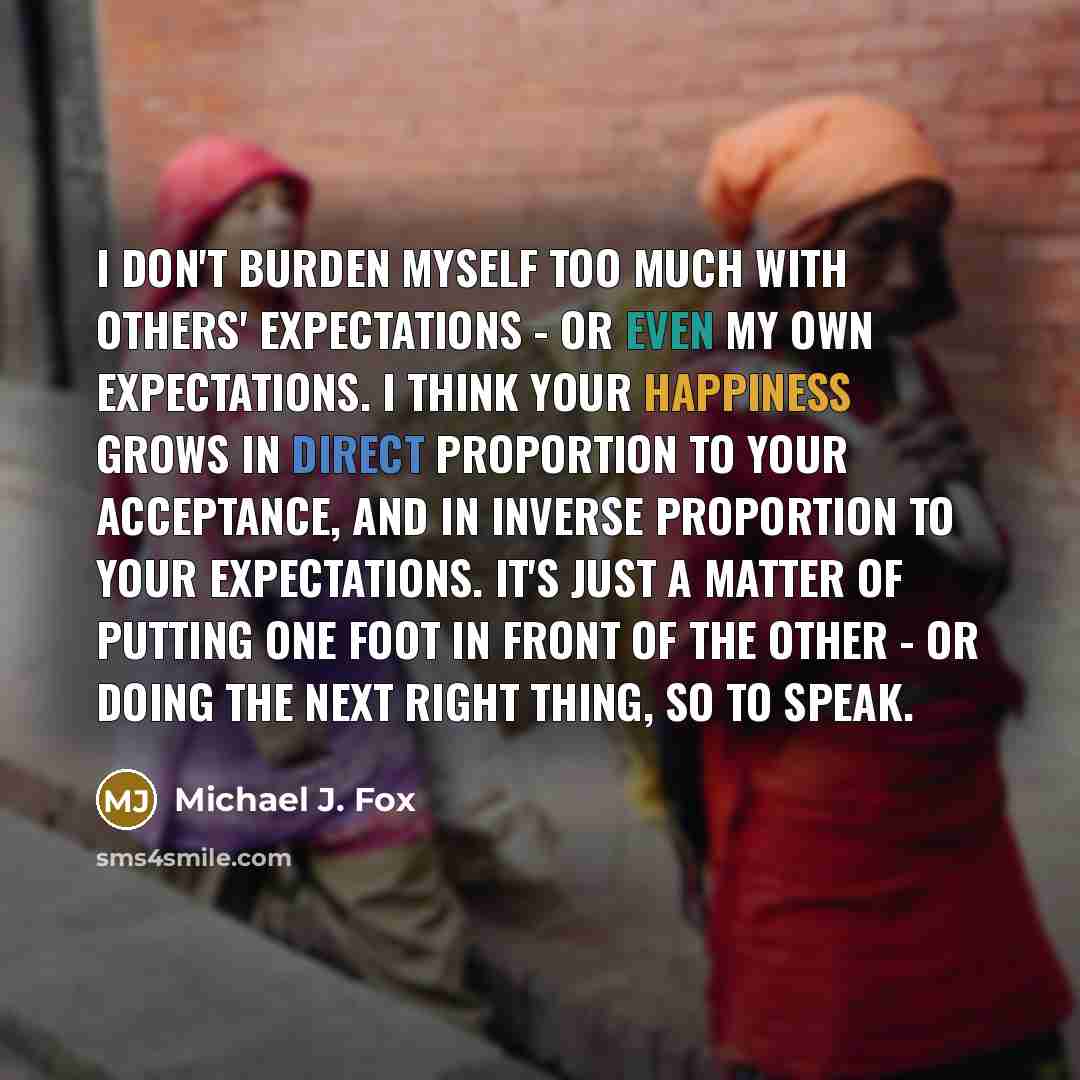 “I don't burden myself too much with others' expectations - or even my own expectations. I think your happiness grows in direct proportion to your acceptance, and in inverse proportion to your expectations. It's just a matter of putting one foot in front of the other - or doing the next right…” quote by Michael J. Fox