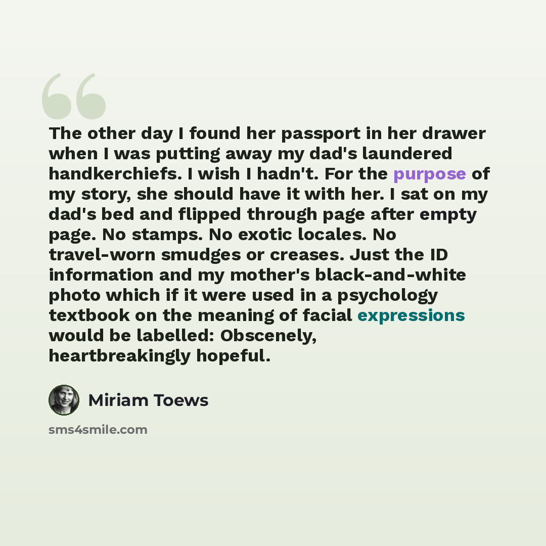 “The other day I found her passport in her drawer when I was putting away my dad's laundered handkerchiefs. I wish I hadn't. For the purpose of my story, she should have it with her. I sat on my dad's bed and flipped through page after empty page. No stamps. No exotic locales. No travel-worn…” quote by Miriam Toews