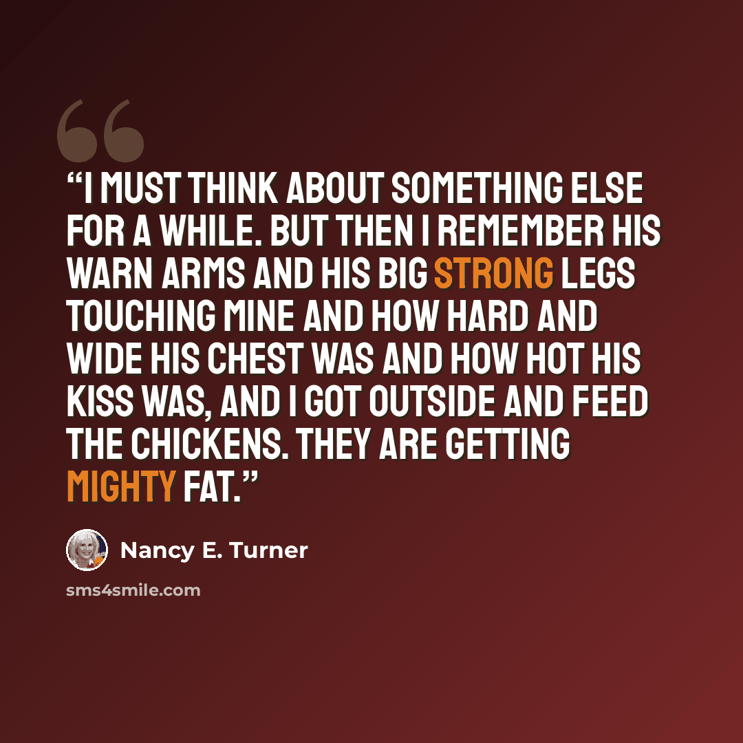 “I must think about something else for a while. But then I remember his warn arms and his big strong legs touching mine and how hard and wide his chest was and how hot his kiss was, and I got outside and feed the chickens. They are getting mighty fat.” quote by Nancy E. Turner