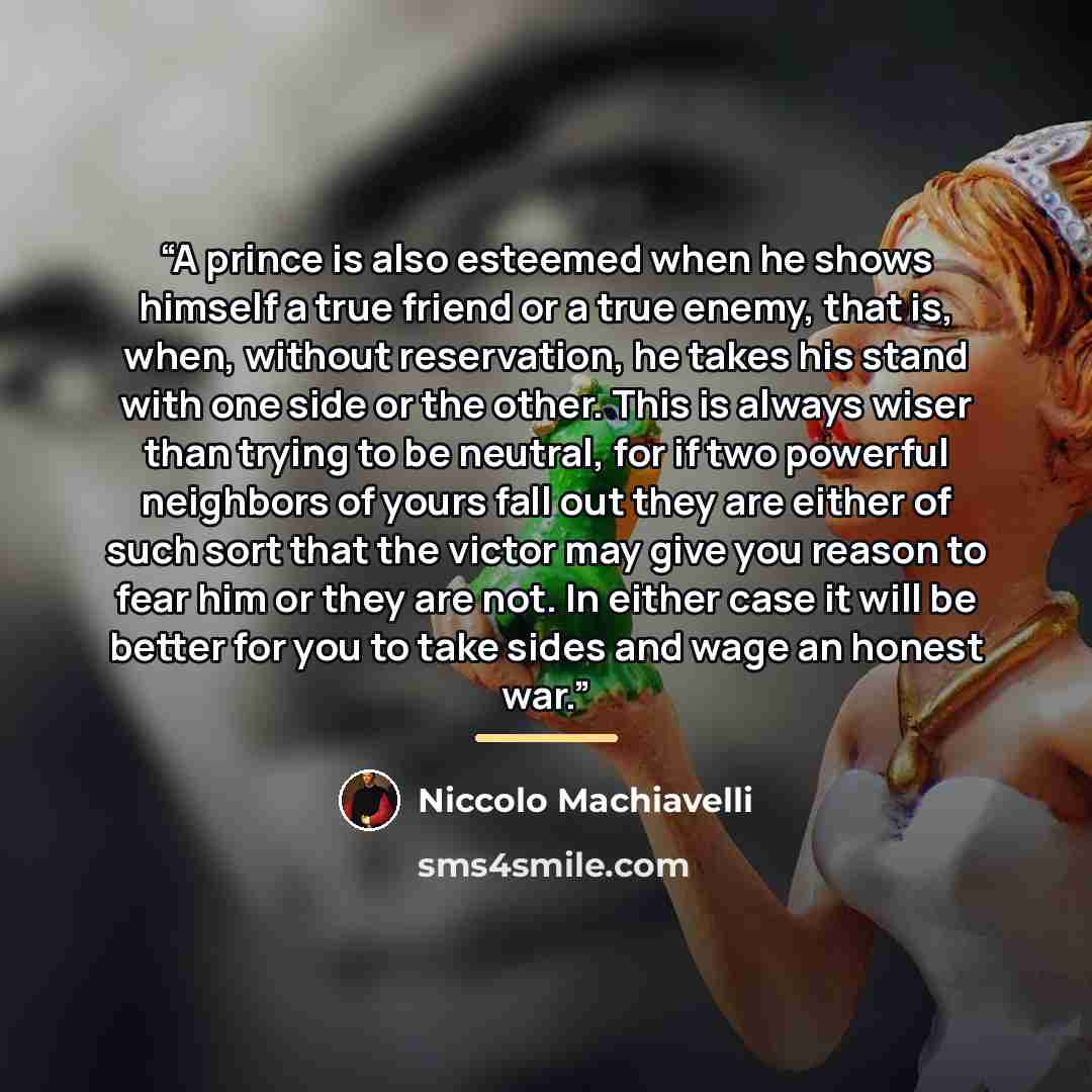 “A prince is also esteemed when he shows himself a true friend or a true enemy, that is, when, without reservation, he takes his stand with one side or the other. This is always wiser than trying to be neutral, for if two powerful neighbors of yours fall out they are either of such sort that the…” quote by Niccolo Machiavelli