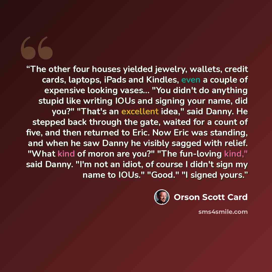 “The other four houses yielded jewelry, wallets, credit cards, laptops, iPads and Kindles, even a couple of expensive looking vases… "You didn't do anything stupid like writing IOUs and signing your name, did you?" "That's an excellent idea," said Danny. He stepped back through the gate, waited for…” quote by Orson Scott Card