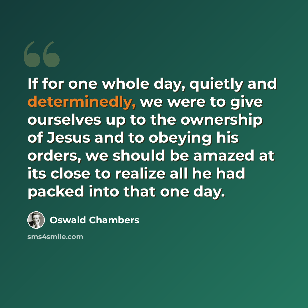 “If for one whole day, quietly and determinedly, we were to give ourselves up to the ownership of Jesus and to obeying his orders, we should be amazed at its close to realize all he had packed into that one day.” quote by Oswald Chambers