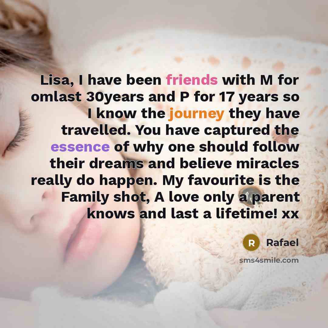 “Lisa, I have been friends with M for omlast 30years and P for 17 years so I know the journey they have travelled. You have captured the essence of why one should follow their dreams and believe miracles really do happen. My favourite is the Family shot, A love only a parent knows and last a…” quote by Rafael