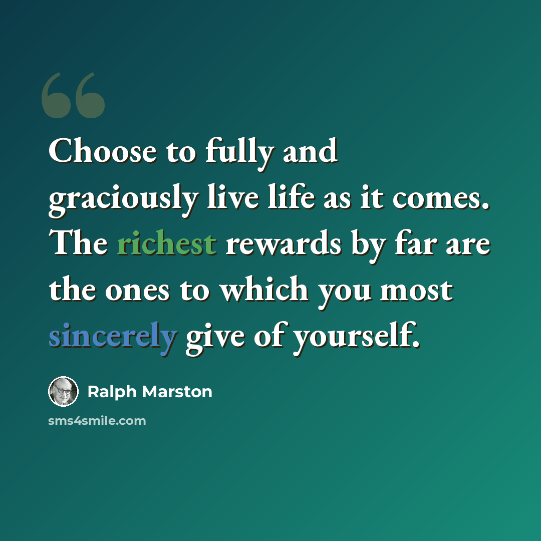 “Choose to fully and graciously live life as it comes. The richest rewards by far are the ones to which you most sincerely give of yourself.” quote by Ralph Marston