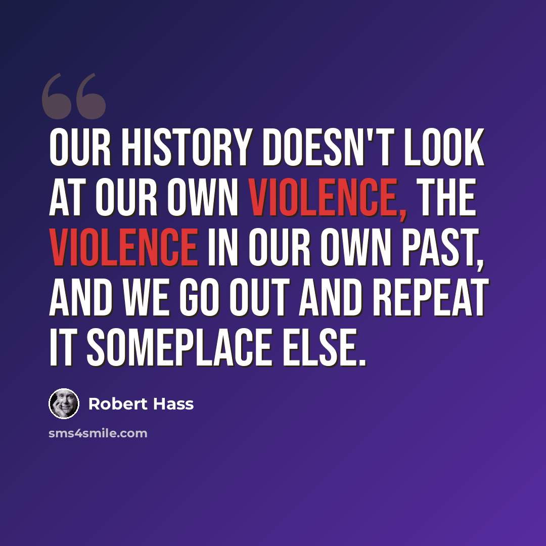 “Our history doesn't look at our own violence, the violence in our own past, and we go out and repeat it someplace else.” quote by Robert Hass