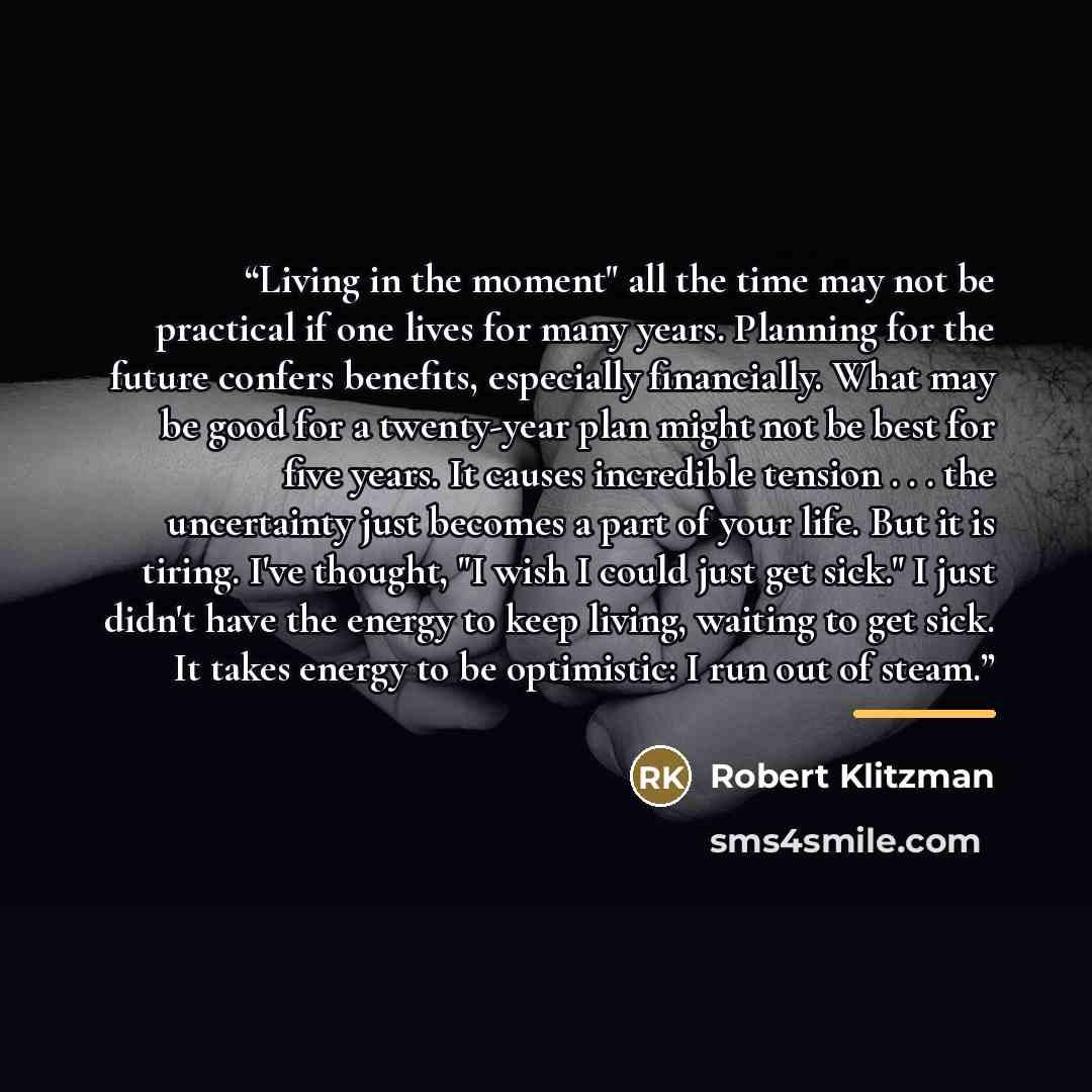 “Living in the moment" all the time may not be practical if one lives for many years. Planning for the future confers benefits, especially financially. What may be good for a twenty-year plan might not be best for five years. It causes incredible tension . . . the uncertainty just becomes a part of…” quote by Robert Klitzman