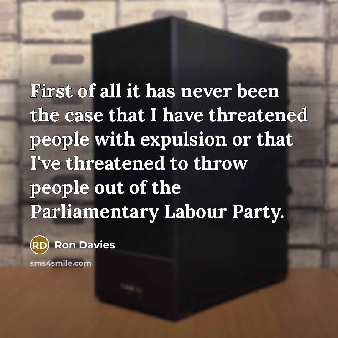 “First of all it has never been the case that I have threatened people with expulsion or that I've threatened to throw people out of the Parliamentary Labour Party.” quote by Ron Davies