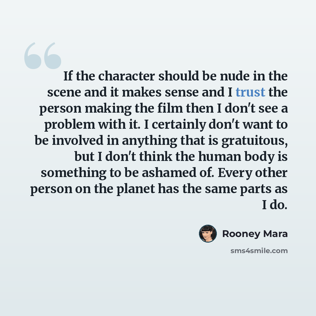 “If the character should be nude in the scene and it makes sense and I trust the person making the film then I don't see a problem with it. I certainly don't want to be involved in anything that is gratuitous, but I don't think the human body is something to be ashamed of. Every other person on the…” quote by Rooney Mara