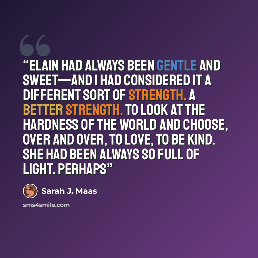 “Elain had always been gentle and sweet—and I had considered it a different sort of strength. A better strength. To look at the hardness of the world and choose, over and over, to love, to be kind. She had been always so full of light. Perhaps” quote by Sarah J. Maas