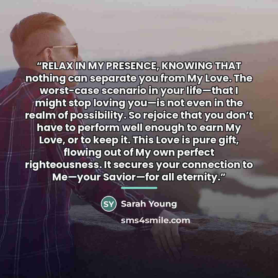 “RELAX IN MY PRESENCE, KNOWING THAT nothing can separate you from My Love. The worst-case scenario in your life—that I might stop loving you—is not even in the realm of possibility. So rejoice that you don’t have to perform well enough to earn My Love, or to keep it. This Love is pure gift, flowing…” quote by Sarah Young