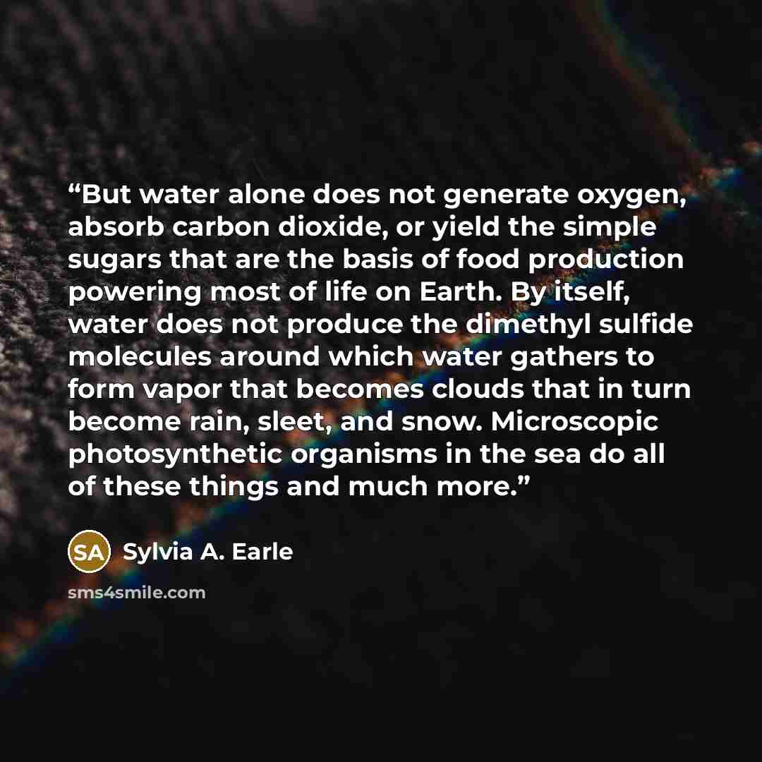 “But water alone does not generate oxygen, absorb carbon dioxide, or yield the simple sugars that are the basis of food production powering most of life on Earth. By itself, water does not produce the dimethyl sulfide molecules around which water gathers to form vapor that becomes clouds that in…” quote by Sylvia A. Earle