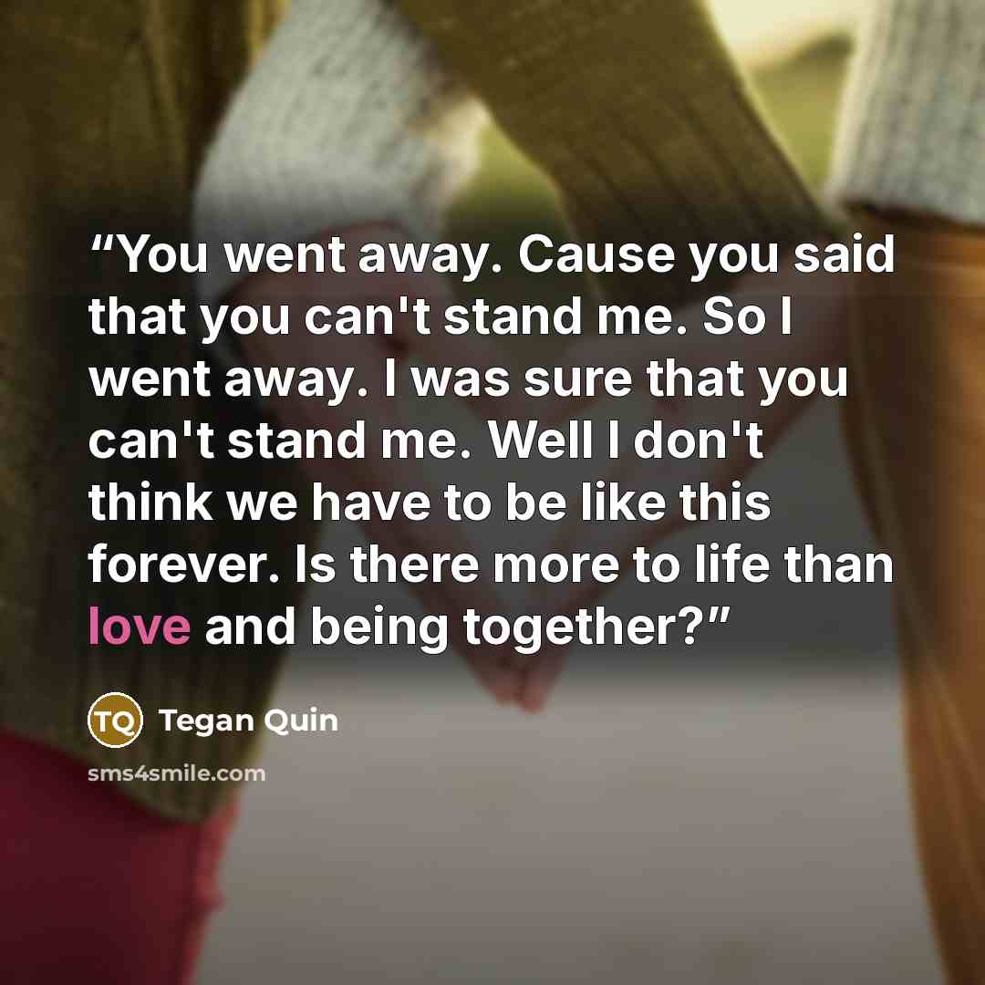 “You went away. Cause you said that you can't stand me. So I went away. I was sure that you can't stand me. Well I don't think we have to be like this forever. Is there more to life than love and being together?” quote by Tegan Quin
