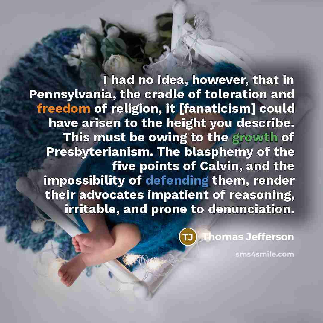 “I had no idea, however, that in Pennsylvania, the cradle of toleration and freedom of religion, it [fanaticism] could have arisen to the height you describe. This must be owing to the growth of Presbyterianism. The blasphemy of the five points of Calvin, and the impossibility of defending them…” quote by Thomas Jefferson