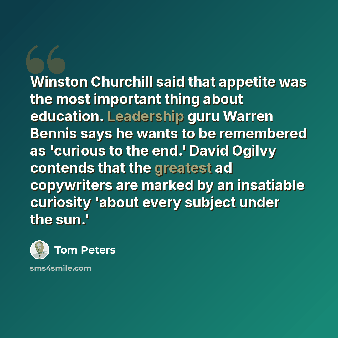 “Winston Churchill said that appetite was the most important thing about education. Leadership guru Warren Bennis says he wants to be remembered as 'curious to the end.' David Ogilvy contends that the greatest ad copywriters are marked by an insatiable curiosity 'about every subject under the sun.'” quote by Tom Peters