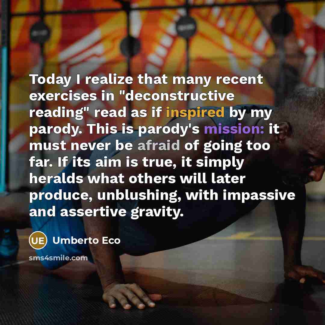 “Today I realize that many recent exercises in "deconstructive reading" read as if inspired by my parody. This is parody's mission: it must never be afraid of going too far. If its aim is true, it simply heralds what others will later produce, unblushing, with impassive and assertive gravity.” quote by Umberto Eco