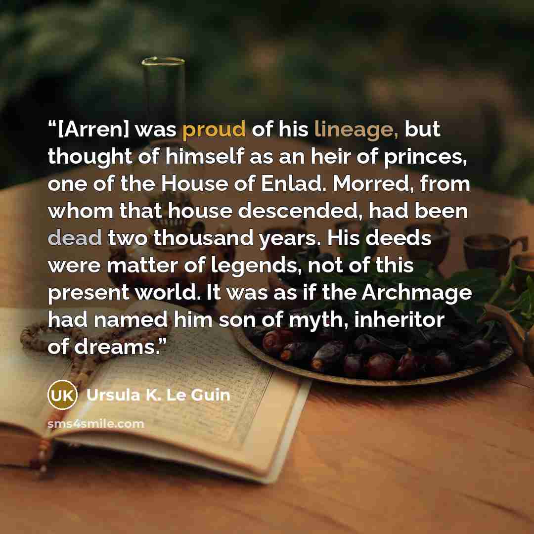 “[Arren] was proud of his lineage, but thought of himself as an heir of princes, one of the House of Enlad. Morred, from whom that house descended, had been dead two thousand years. His deeds were matter of legends, not of this present world. It was as if the Archmage had named him son of myth…” quote by Ursula K. Le Guin