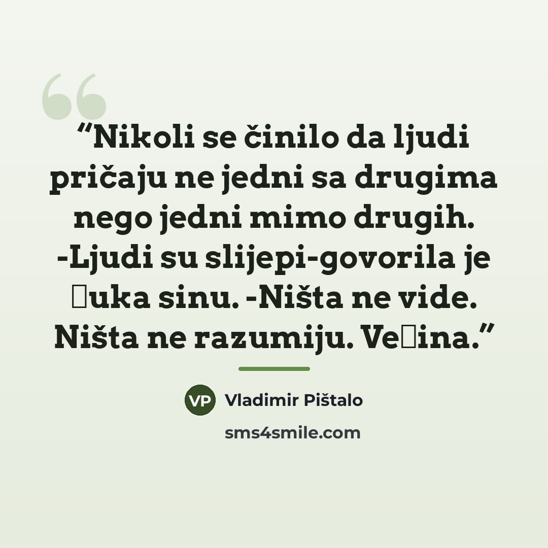 “Nikoli se činilo da ljudi pričaju ne jedni sa drugima nego jedni mimo drugih. -Ljudi su slijepi-govorila je Đuka sinu. -Ništa ne vide. Ništa ne razumiju. Većina.” quote by Vladimir Pištalo