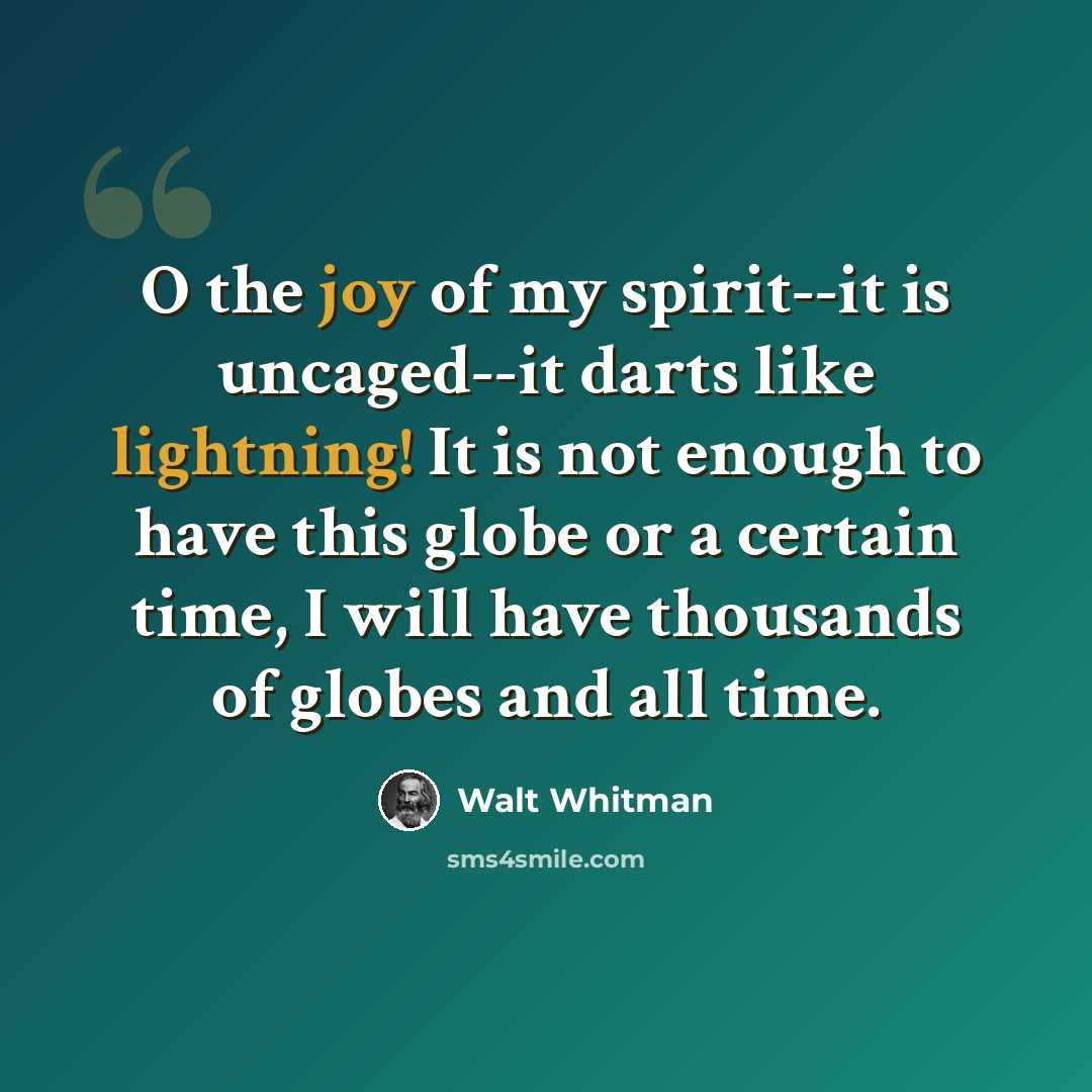 “O the joy of my spirit--it is uncaged--it darts like lightning! It is not enough to have this globe or a certain time, I will have thousands of globes and all time.” quote by Walt Whitman