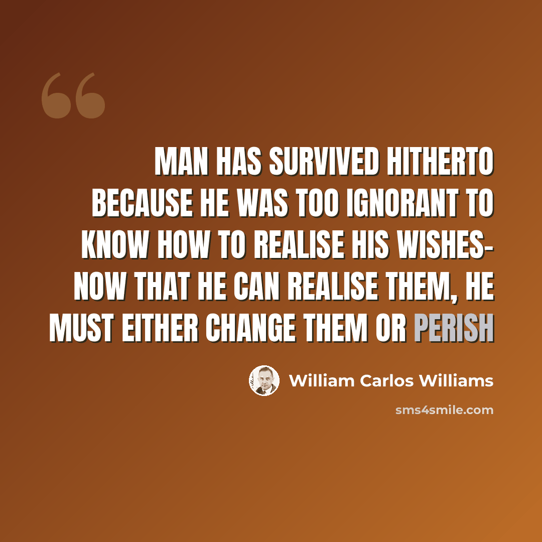 “Man has survived hitherto because he was too ignorant to know how to realise his wishes- Now that he can realise them, he must either change them or perish” quote by William Carlos Williams