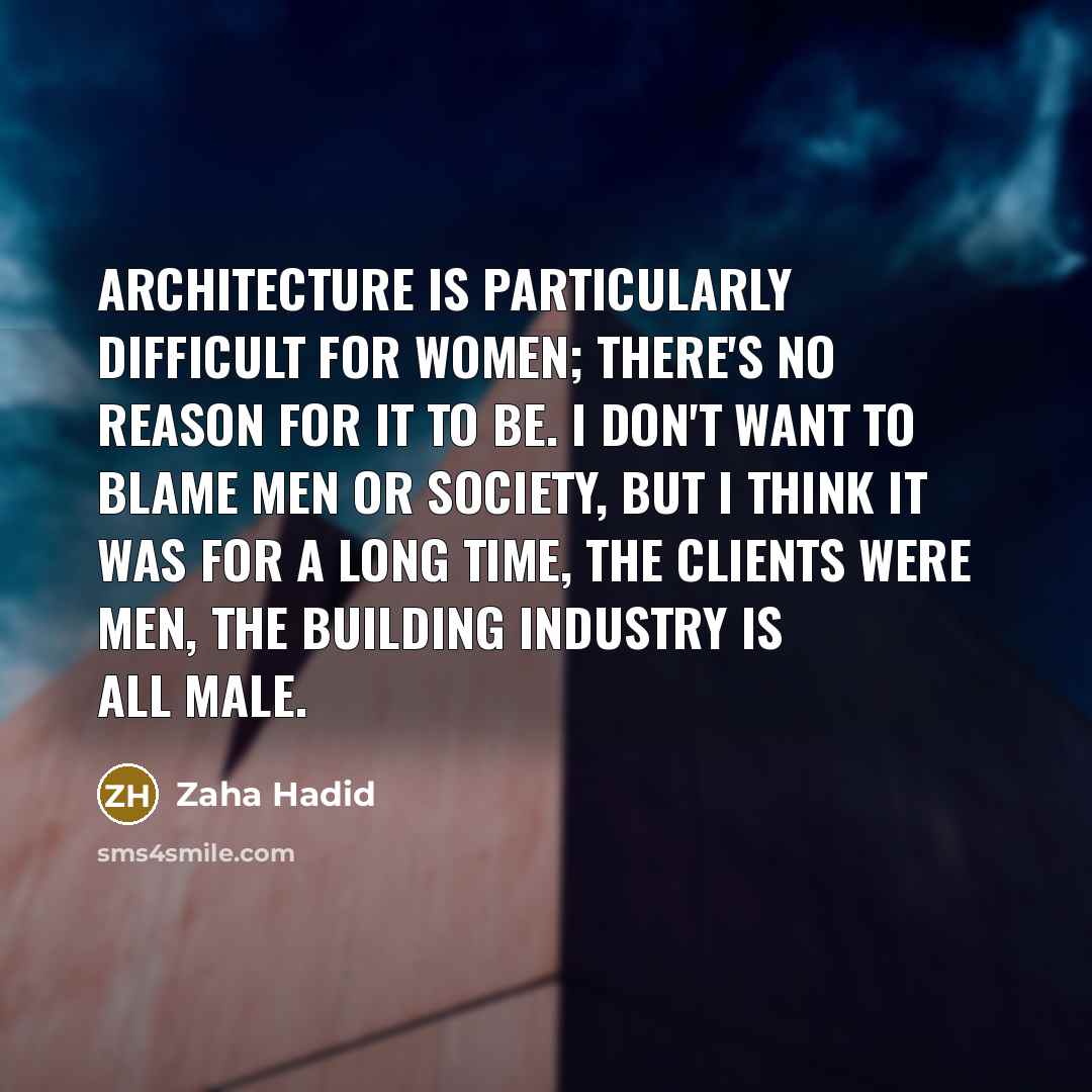 “Architecture is particularly difficult for women; there's no reason for it to be. I don't want to blame men or society, but I think it was for a long time, the clients were men, the building industry is all male.” quote by Zaha Hadid