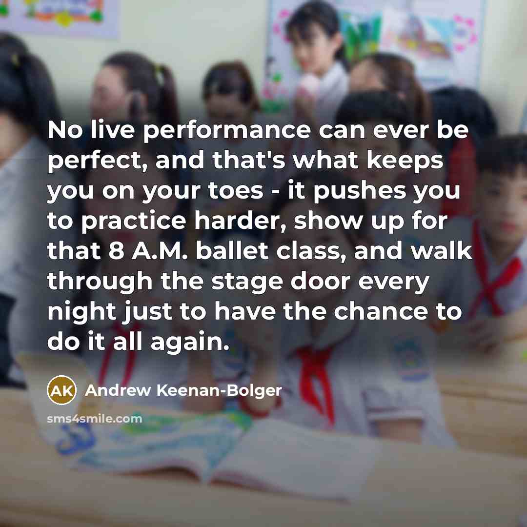 “No live performance can ever be perfect, and that's what keeps you on your toes - it pushes you to practice harder, show up for that 8 A.M. ballet class, and walk through the stage door every night just to have the chance to do it all again.” quote by Andrew Keenan-Bolger