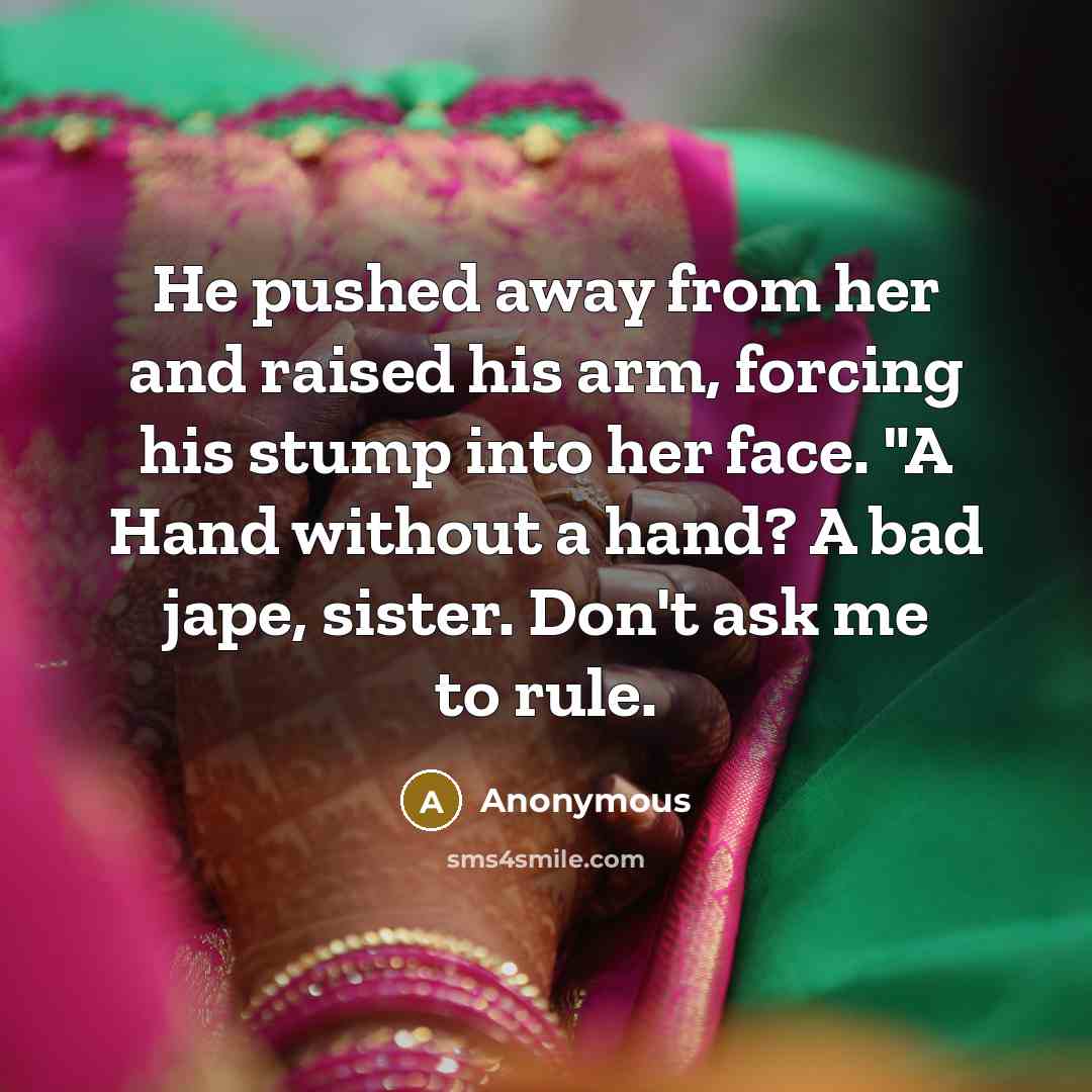 “He pushed away from her and raised his arm, forcing his stump into her face. "A Hand without a hand? A bad jape, sister. Don't ask me to rule.” quote by Anonymous
