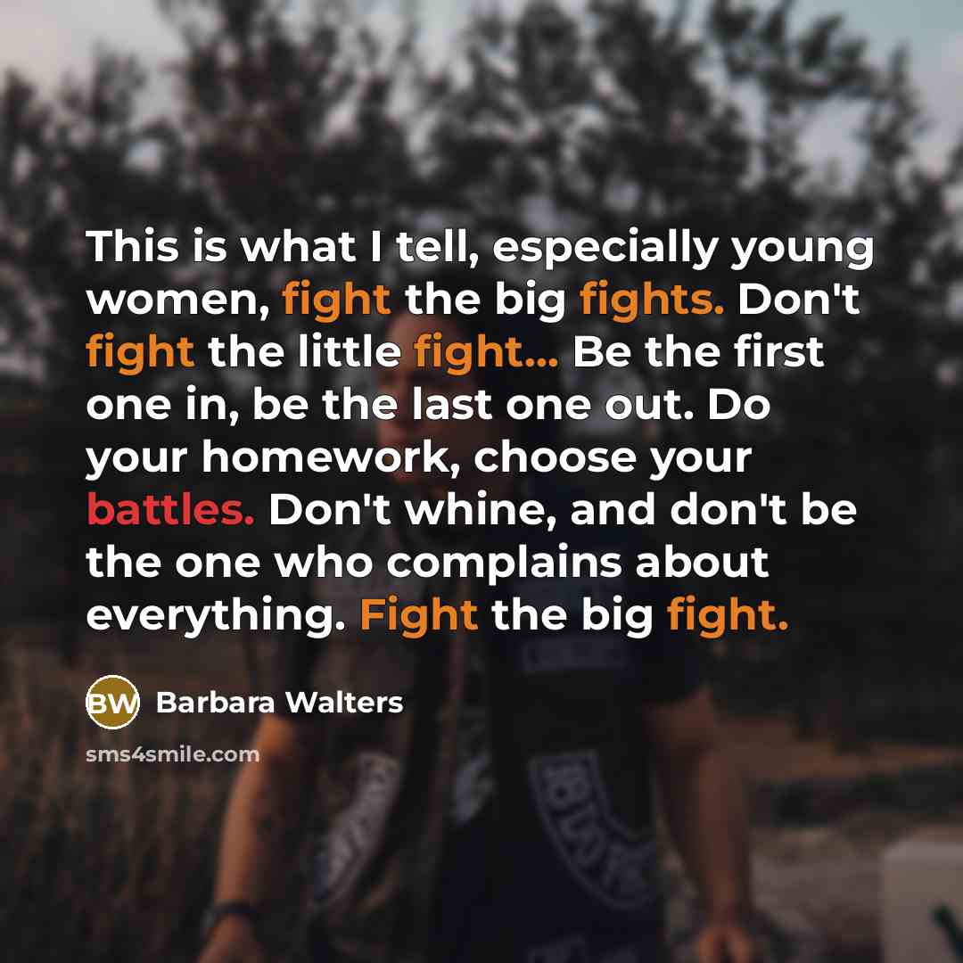 “This is what I tell, especially young women, fight the big fights. Don't fight the little fight... Be the first one in, be the last one out. Do your homework, choose your battles. Don't whine, and don't be the one who complains about everything. Fight the big fight.” quote by Barbara Walters